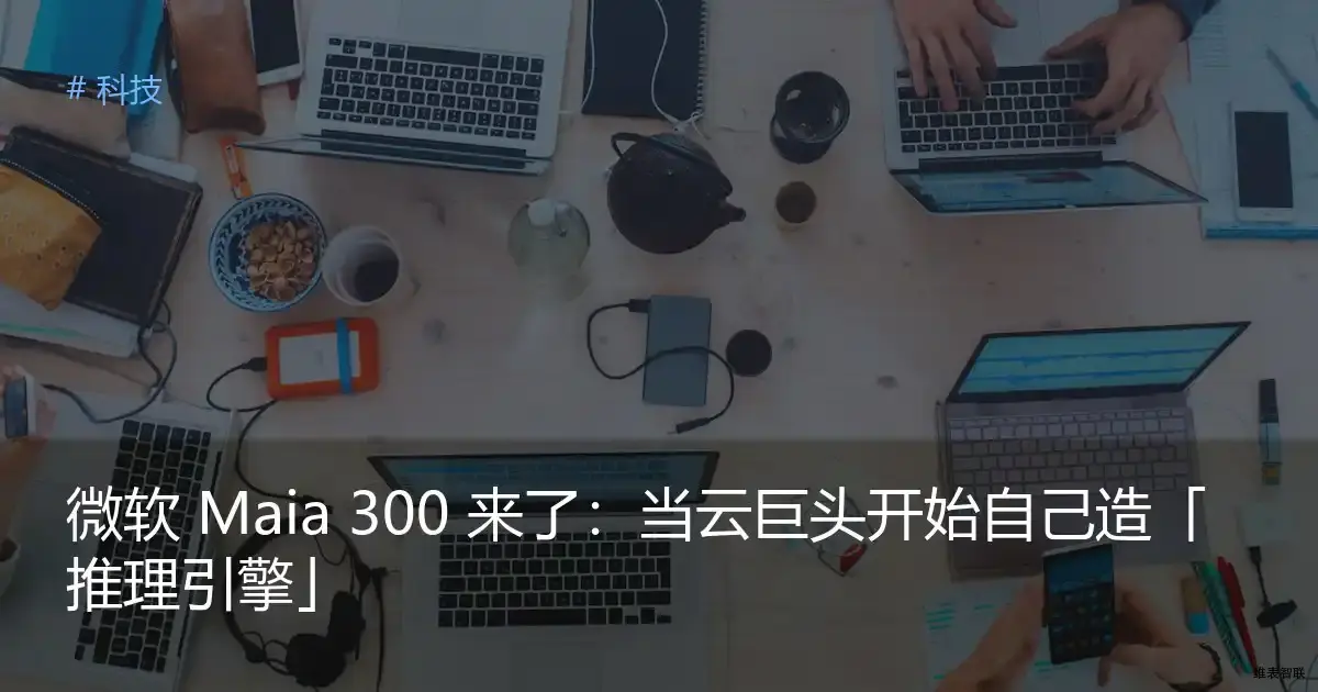 微软 Maia 300 来了：当云巨头开始自己造「推理引擎」